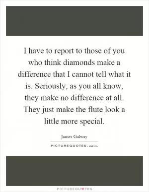 I have to report to those of you who think diamonds make a difference that I cannot tell what it is. Seriously, as you all know, they make no difference at all. They just make the flute look a little more special Picture Quote #1
