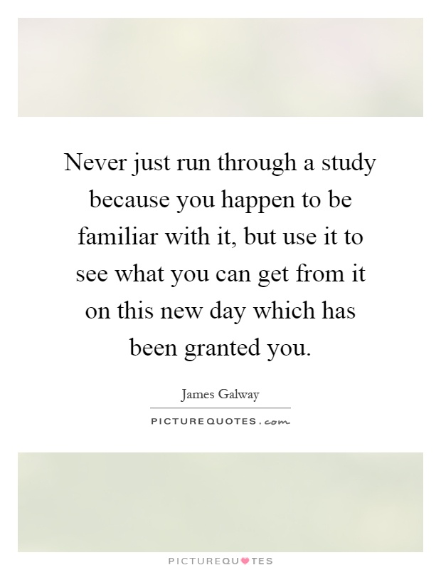 Never just run through a study because you happen to be familiar with it, but use it to see what you can get from it on this new day which has been granted you Picture Quote #1