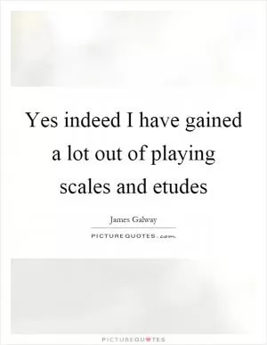 Yes indeed I have gained a lot out of playing scales and etudes Picture Quote #1