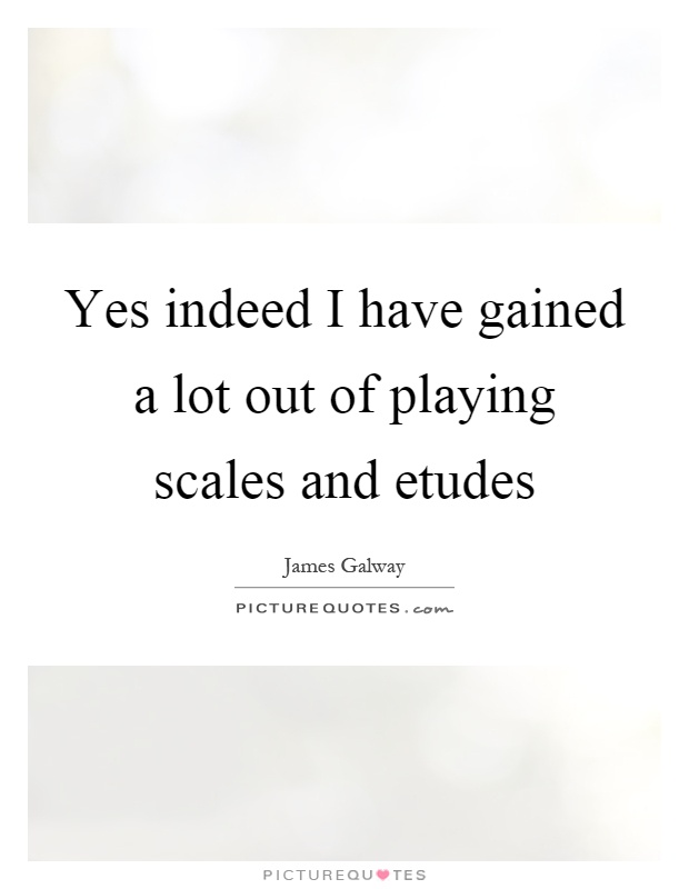 Yes indeed I have gained a lot out of playing scales and etudes Picture Quote #1