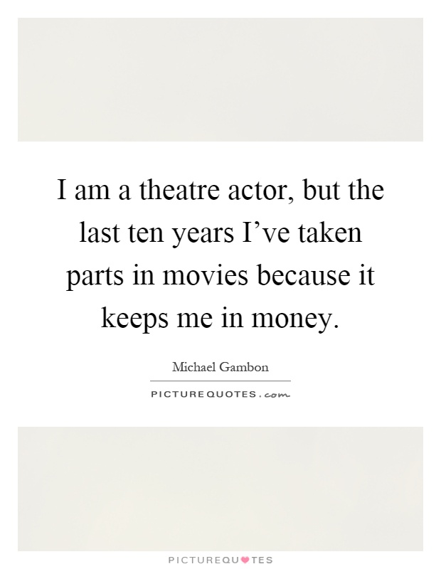 I am a theatre actor, but the last ten years I've taken parts in movies because it keeps me in money Picture Quote #1