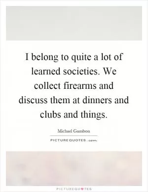 I belong to quite a lot of learned societies. We collect firearms and discuss them at dinners and clubs and things Picture Quote #1