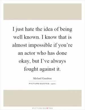 I just hate the idea of being well known. I know that is almost impossible if you’re an actor who has done okay, but I’ve always fought against it Picture Quote #1