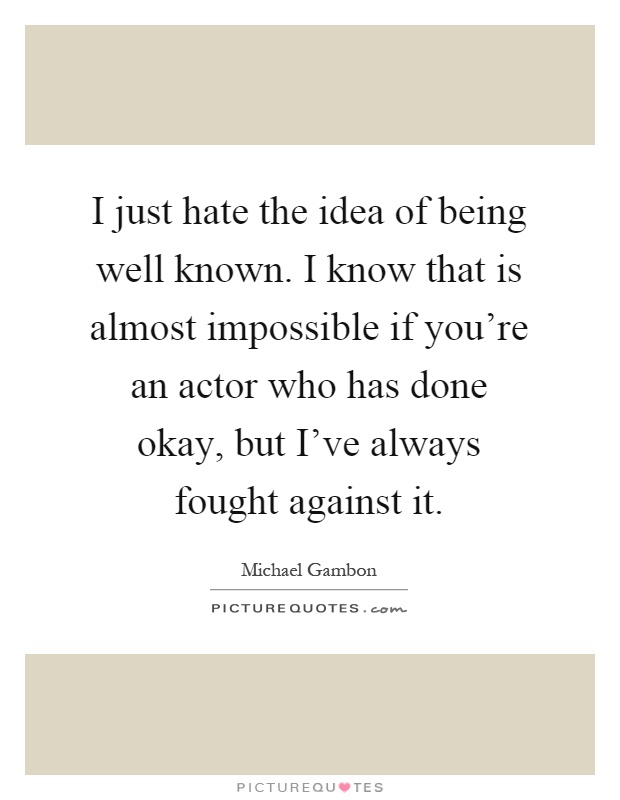 I just hate the idea of being well known. I know that is almost impossible if you're an actor who has done okay, but I've always fought against it Picture Quote #1