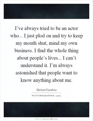 I’ve always tried to be an actor who... I just plod on and try to keep my mouth shut, mind my own business. I find the whole thing about people’s lives... I can’t understand it. I’m always astonished that people want to know anything about me Picture Quote #1