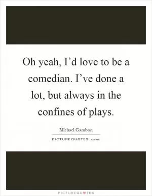 Oh yeah, I’d love to be a comedian. I’ve done a lot, but always in the confines of plays Picture Quote #1