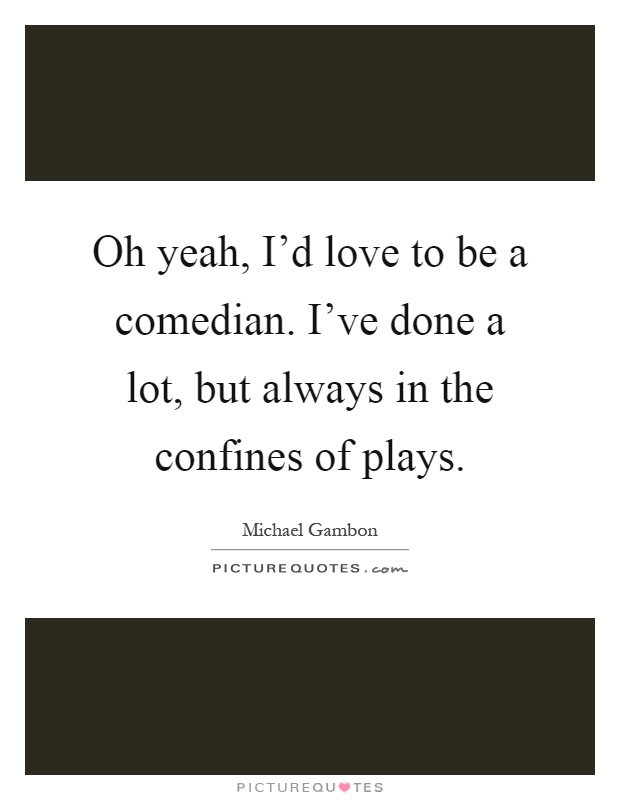 Oh yeah, I'd love to be a comedian. I've done a lot, but always in the confines of plays Picture Quote #1