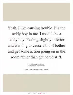 Yeah, I like causing trouble. It’s the teddy boy in me. I used to be a teddy boy. Feeling slightly inferior and wanting to cause a bit of bother and get some action going on in the room rather than get bored stiff Picture Quote #1