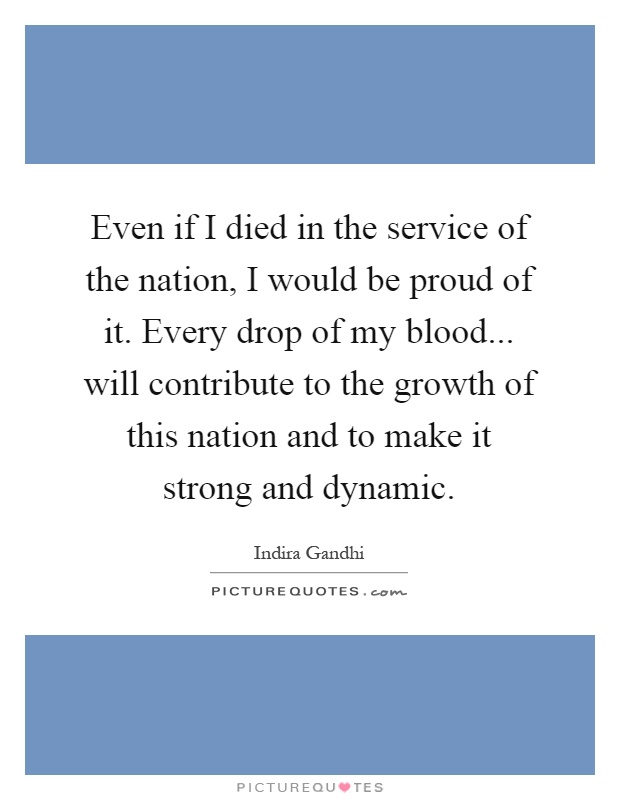 Even if I died in the service of the nation, I would be proud of it. Every drop of my blood... will contribute to the growth of this nation and to make it strong and dynamic Picture Quote #1