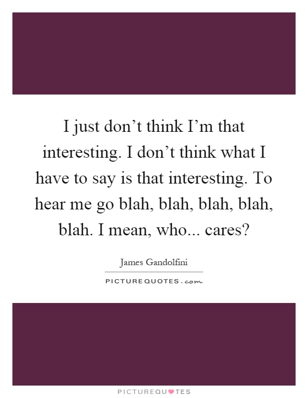 I just don't think I'm that interesting. I don't think what I have to say is that interesting. To hear me go blah, blah, blah, blah, blah. I mean, who... cares? Picture Quote #1