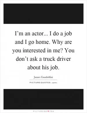 I’m an actor... I do a job and I go home. Why are you interested in me? You don’t ask a truck driver about his job Picture Quote #1