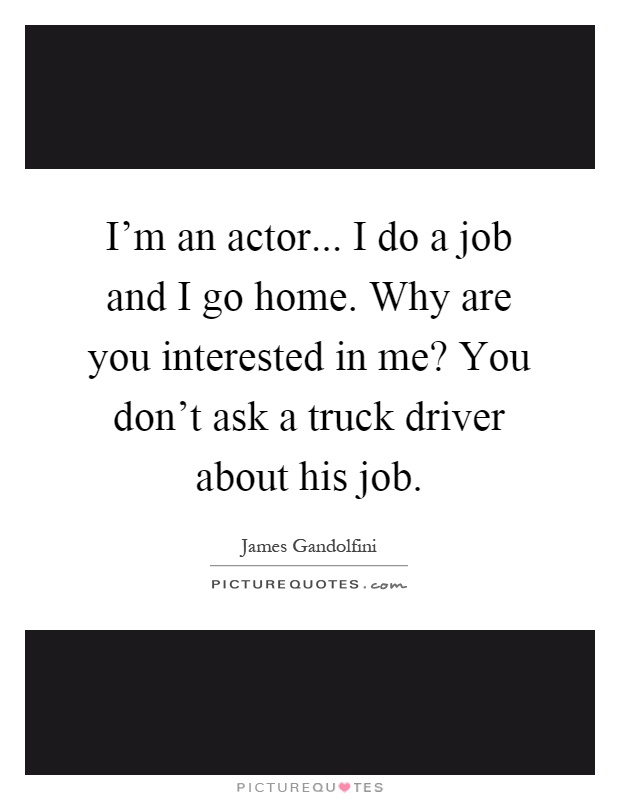 I'm an actor... I do a job and I go home. Why are you interested in me? You don't ask a truck driver about his job Picture Quote #1