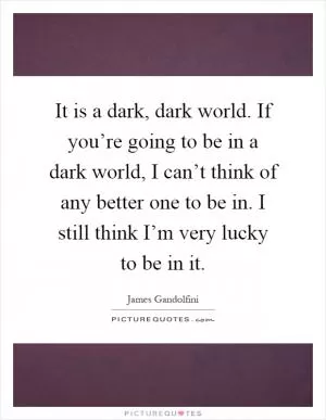 It is a dark, dark world. If you’re going to be in a dark world, I can’t think of any better one to be in. I still think I’m very lucky to be in it Picture Quote #1