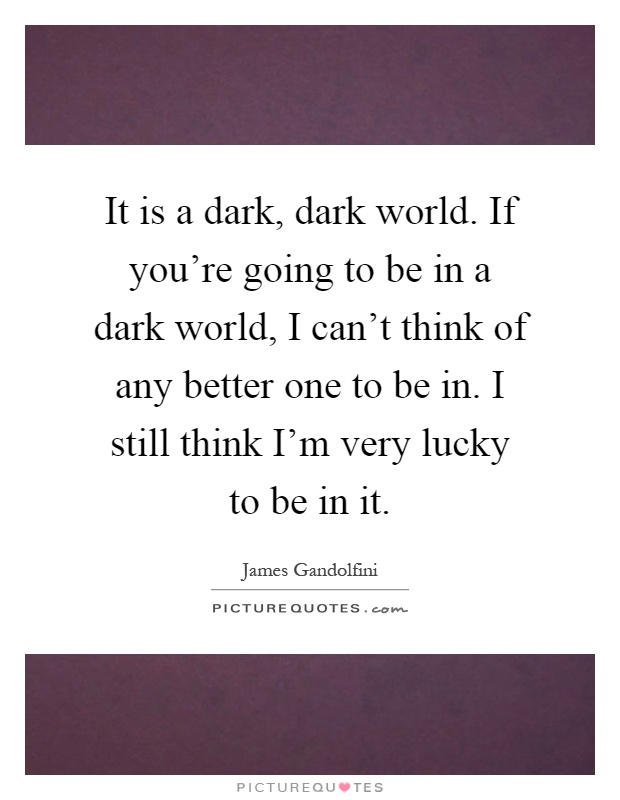 It is a dark, dark world. If you're going to be in a dark world, I can't think of any better one to be in. I still think I'm very lucky to be in it Picture Quote #1
