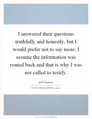 I answered their questions truthfully and honestly, but I would prefer not to say more. I assume the information was routed back and that is why I was not called to testify Picture Quote #1
