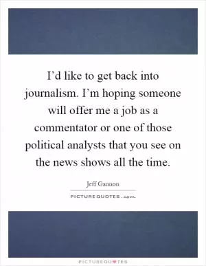 I’d like to get back into journalism. I’m hoping someone will offer me a job as a commentator or one of those political analysts that you see on the news shows all the time Picture Quote #1