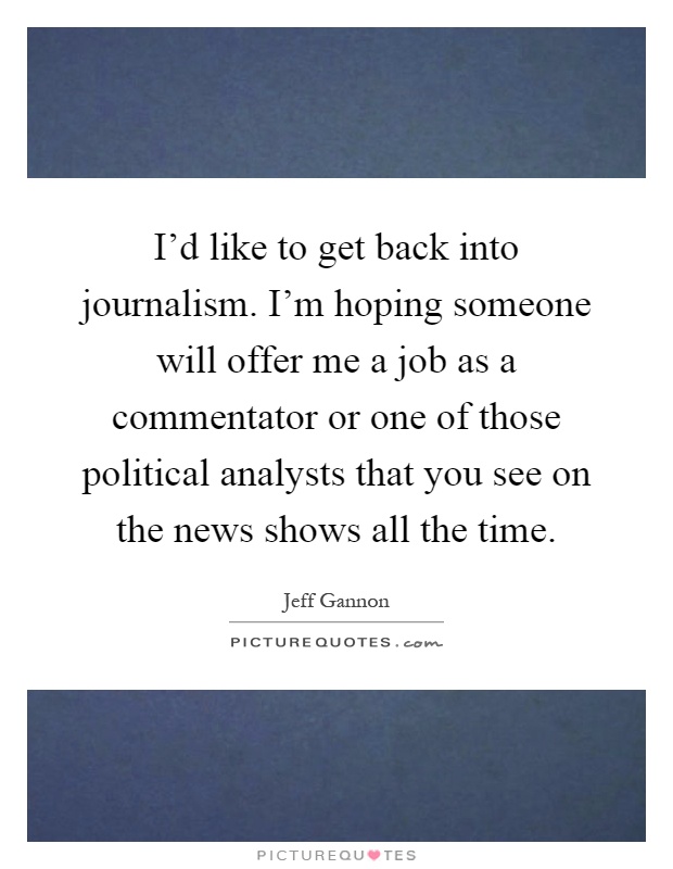 I'd like to get back into journalism. I'm hoping someone will offer me a job as a commentator or one of those political analysts that you see on the news shows all the time Picture Quote #1