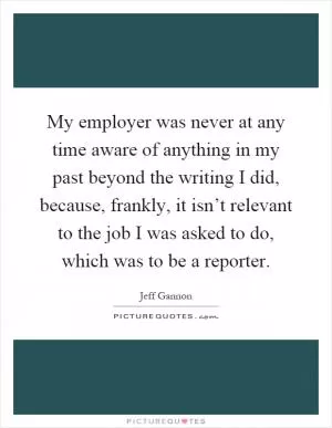 My employer was never at any time aware of anything in my past beyond the writing I did, because, frankly, it isn’t relevant to the job I was asked to do, which was to be a reporter Picture Quote #1