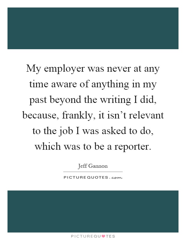 My employer was never at any time aware of anything in my past beyond the writing I did, because, frankly, it isn't relevant to the job I was asked to do, which was to be a reporter Picture Quote #1