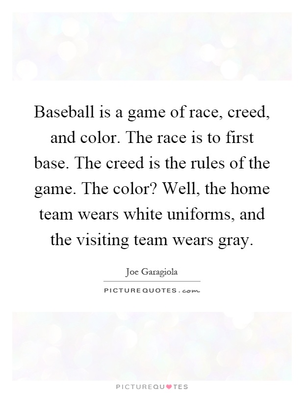 Baseball is a game of race, creed, and color. The race is to first base. The creed is the rules of the game. The color? Well, the home team wears white uniforms, and the visiting team wears gray Picture Quote #1