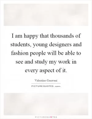 I am happy that thousands of students, young designers and fashion people will be able to see and study my work in every aspect of it Picture Quote #1