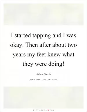 I started tapping and I was okay. Then after about two years my feet knew what they were doing! Picture Quote #1