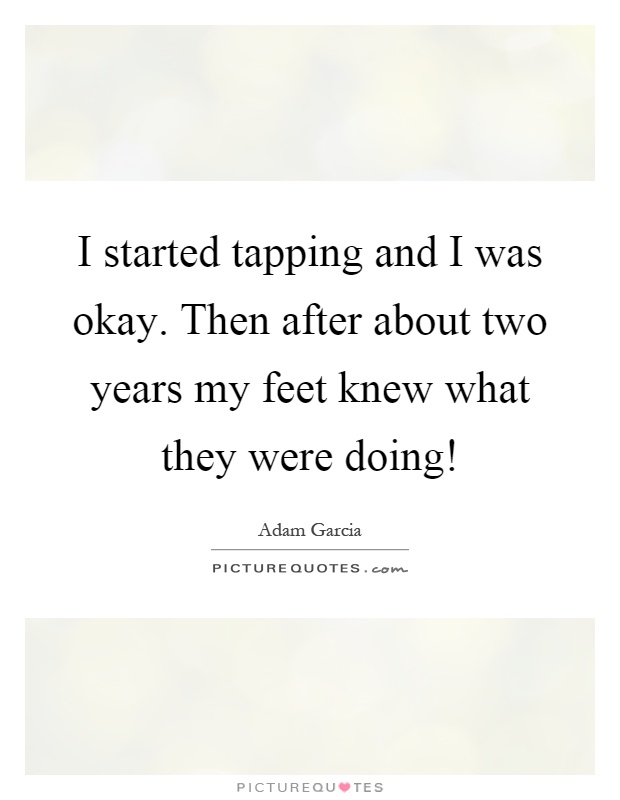 I started tapping and I was okay. Then after about two years my feet knew what they were doing! Picture Quote #1