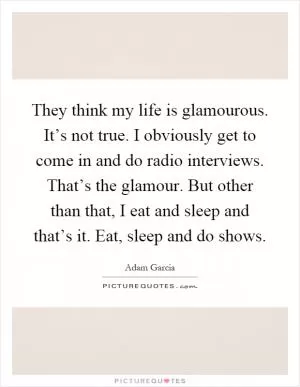They think my life is glamourous. It’s not true. I obviously get to come in and do radio interviews. That’s the glamour. But other than that, I eat and sleep and that’s it. Eat, sleep and do shows Picture Quote #1