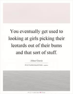 You eventually get used to looking at girls picking their leotards out of their bums and that sort of stuff Picture Quote #1