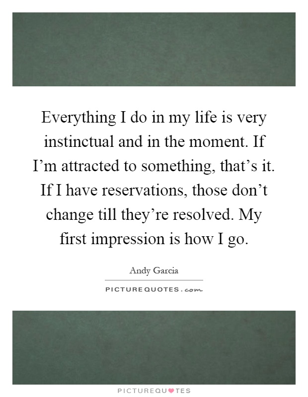Everything I do in my life is very instinctual and in the moment. If I'm attracted to something, that's it. If I have reservations, those don't change till they're resolved. My first impression is how I go Picture Quote #1