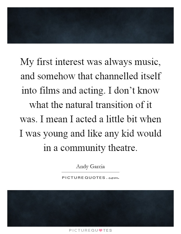 My first interest was always music, and somehow that channelled itself into films and acting. I don't know what the natural transition of it was. I mean I acted a little bit when I was young and like any kid would in a community theatre Picture Quote #1