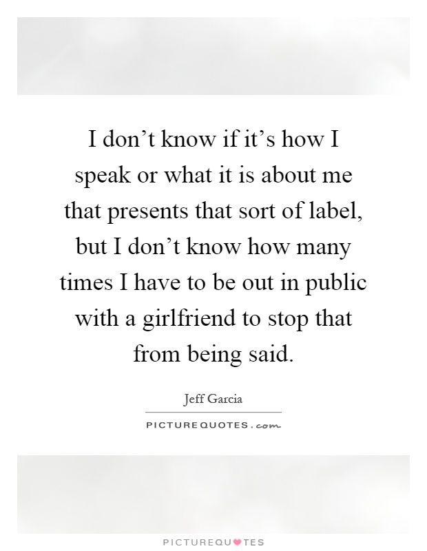 I don't know if it's how I speak or what it is about me that presents that sort of label, but I don't know how many times I have to be out in public with a girlfriend to stop that from being said Picture Quote #1