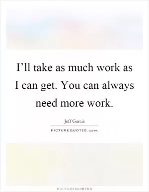 I’ll take as much work as I can get. You can always need more work Picture Quote #1