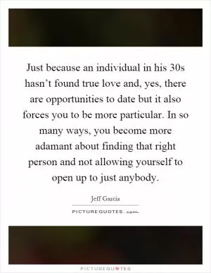 Just because an individual in his 30s hasn’t found true love and, yes, there are opportunities to date but it also forces you to be more particular. In so many ways, you become more adamant about finding that right person and not allowing yourself to open up to just anybody Picture Quote #1