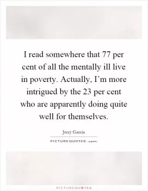 I read somewhere that 77 per cent of all the mentally ill live in poverty. Actually, I’m more intrigued by the 23 per cent who are apparently doing quite well for themselves Picture Quote #1