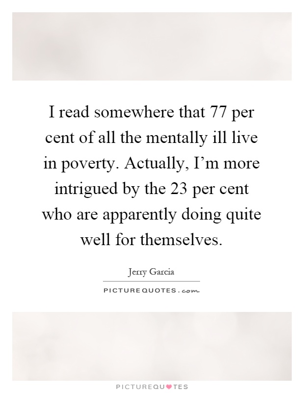 I read somewhere that 77 per cent of all the mentally ill live in poverty. Actually, I'm more intrigued by the 23 per cent who are apparently doing quite well for themselves Picture Quote #1