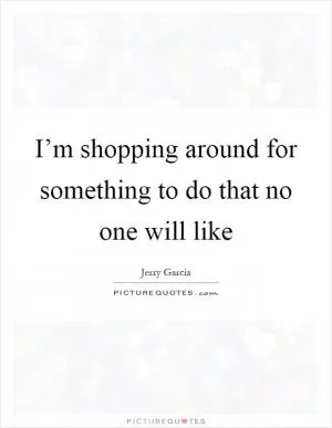 I’m shopping around for something to do that no one will like Picture Quote #1