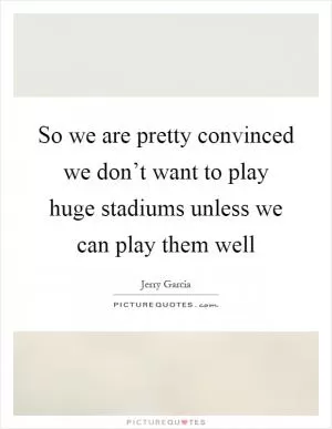 So we are pretty convinced we don’t want to play huge stadiums unless we can play them well Picture Quote #1