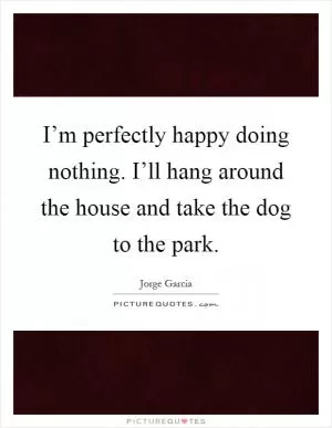 I’m perfectly happy doing nothing. I’ll hang around the house and take the dog to the park Picture Quote #1