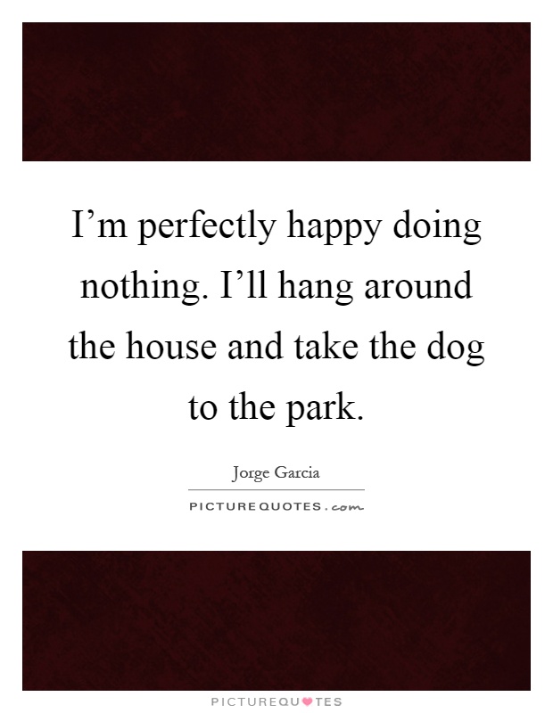 I'm perfectly happy doing nothing. I'll hang around the house and take the dog to the park Picture Quote #1