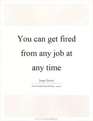 You can get fired from any job at any time Picture Quote #1