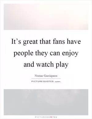 It’s great that fans have people they can enjoy and watch play Picture Quote #1