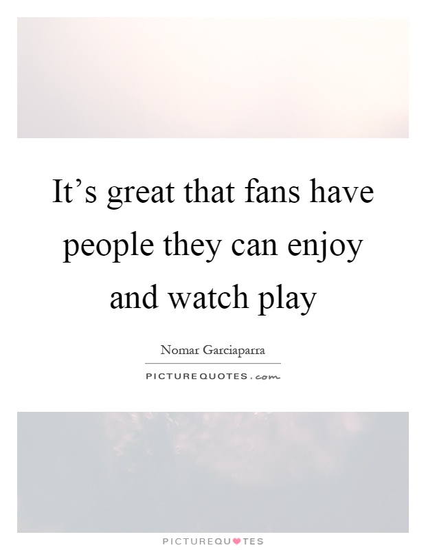 It's great that fans have people they can enjoy and watch play Picture Quote #1