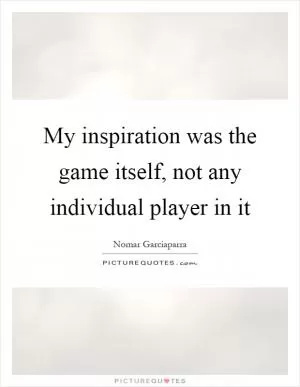 My inspiration was the game itself, not any individual player in it Picture Quote #1