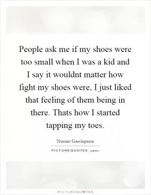 People ask me if my shoes were too small when I was a kid and I say it wouldnt matter how fight my shoes were, I just liked that feeling of them being in there. Thats how I started tapping my toes Picture Quote #1