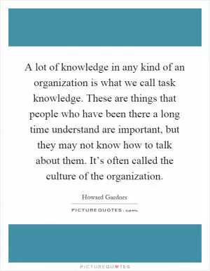 A lot of knowledge in any kind of an organization is what we call task knowledge. These are things that people who have been there a long time understand are important, but they may not know how to talk about them. It’s often called the culture of the organization Picture Quote #1