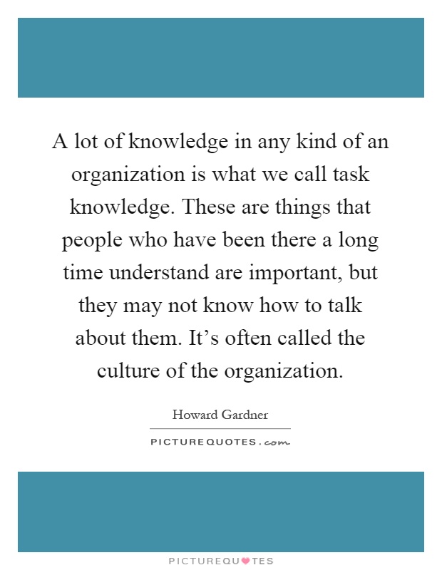 A lot of knowledge in any kind of an organization is what we call task knowledge. These are things that people who have been there a long time understand are important, but they may not know how to talk about them. It's often called the culture of the organization Picture Quote #1