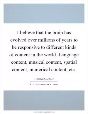 I believe that the brain has evolved over millions of years to be responsive to different kinds of content in the world. Language content, musical content, spatial content, numerical content, etc Picture Quote #1
