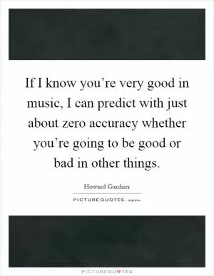 If I know you’re very good in music, I can predict with just about zero accuracy whether you’re going to be good or bad in other things Picture Quote #1
