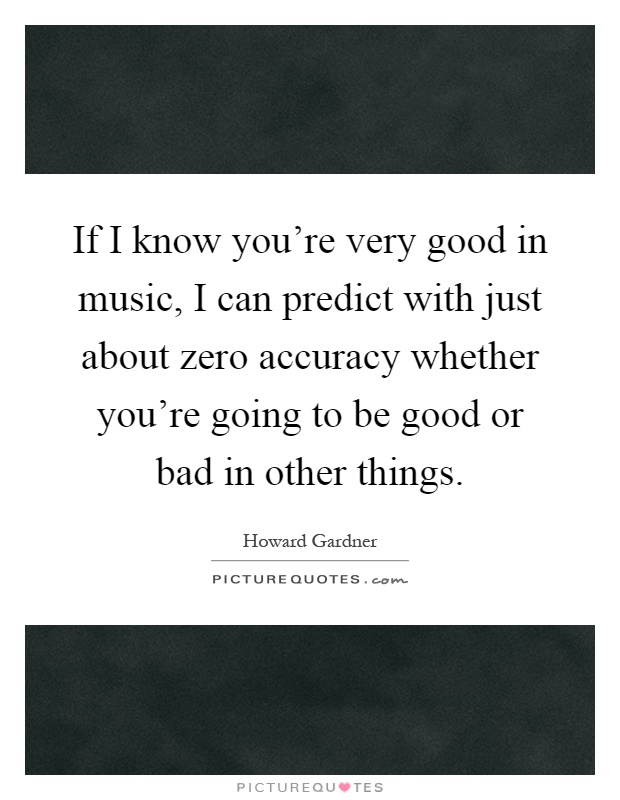 If I know you're very good in music, I can predict with just about zero accuracy whether you're going to be good or bad in other things Picture Quote #1